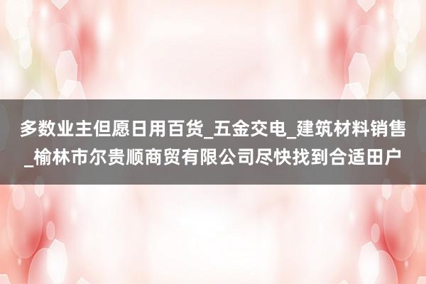 多数业主但愿日用百货_五金交电_建筑材料销售_榆林市尔贵顺商贸有限公司尽快找到合适田户