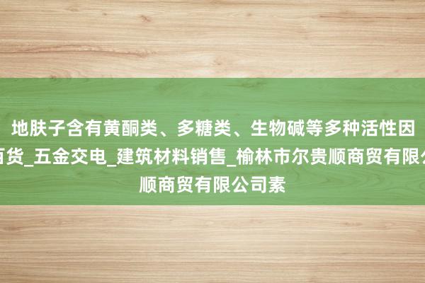 地肤子含有黄酮类、多糖类、生物碱等多种活性因日用百货_五金交电_建筑材料销售_榆林市尔贵顺商贸有限公司素
