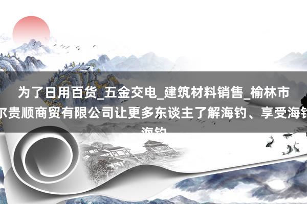 为了日用百货_五金交电_建筑材料销售_榆林市尔贵顺商贸有限公司让更多东谈主了解海钓、享受海钓