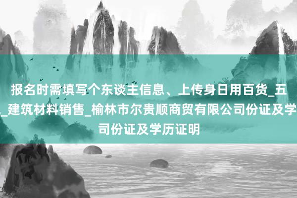报名时需填写个东谈主信息、上传身日用百货_五金交电_建筑材料销售_榆林市尔贵顺商贸有限公司份证及学历证明