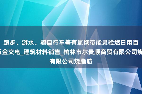 跑步、游水、骑自行车等有氧携带能灵验燃日用百货_五金交电_建筑材料销售_榆林市尔贵顺商贸有限公司烧脂肪